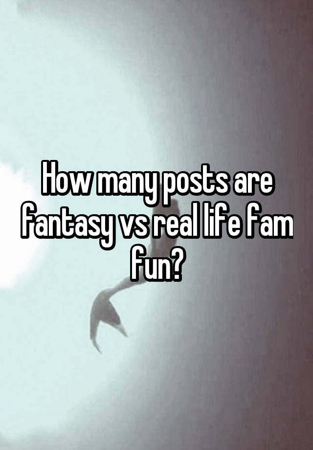 How many posts are fantasy vs real life fam fun?
