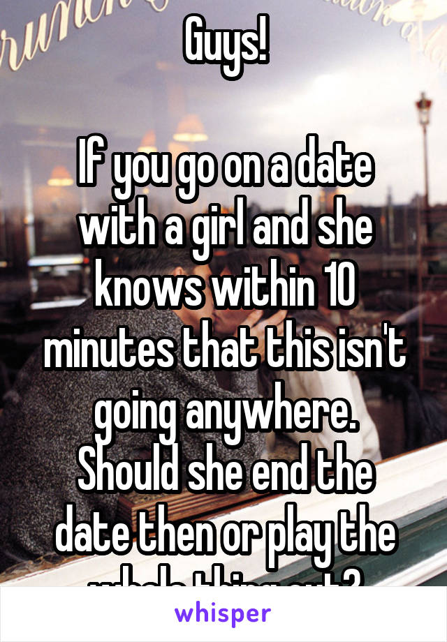 Guys!

If you go on a date with a girl and she knows within 10 minutes that this isn't going anywhere.
Should she end the date then or play the whole thing out?