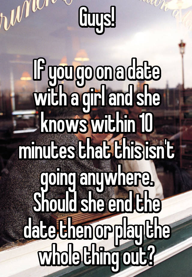 Guys!

If you go on a date with a girl and she knows within 10 minutes that this isn't going anywhere.
Should she end the date then or play the whole thing out?