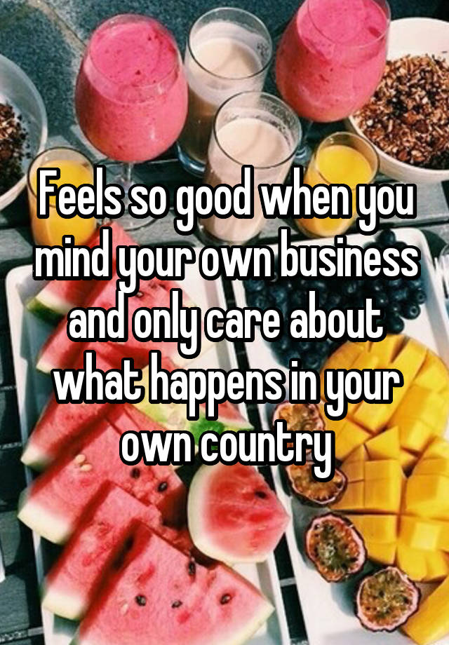 Feels so good when you mind your own business and only care about what happens in your own country