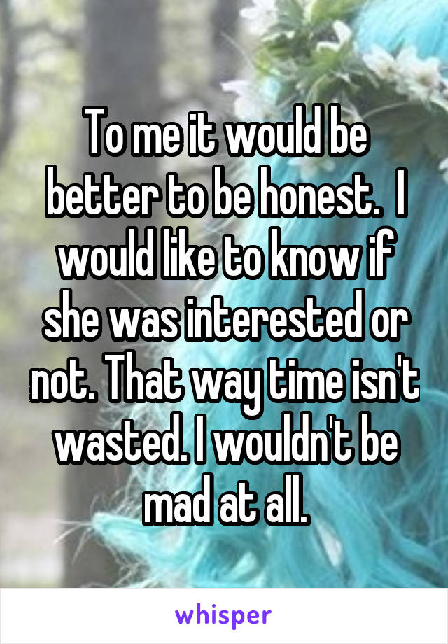 To me it would be better to be honest.  I would like to know if she was interested or not. That way time isn't wasted. I wouldn't be mad at all.