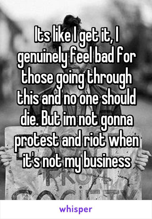 Its like I get it, I genuinely feel bad for those going through this and no one should die. But im not gonna protest and riot when it's not my business
