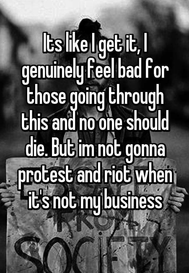 Its like I get it, I genuinely feel bad for those going through this and no one should die. But im not gonna protest and riot when it's not my business
