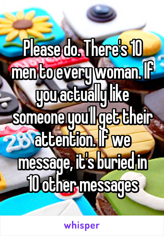 Please do. There's 10 men to every woman. If you actually like someone you'll get their attention. If we message, it's buried in 10 other messages