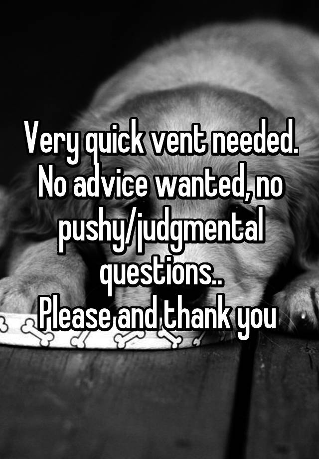 Very quick vent needed. No advice wanted, no pushy/judgmental questions..
Please and thank you 