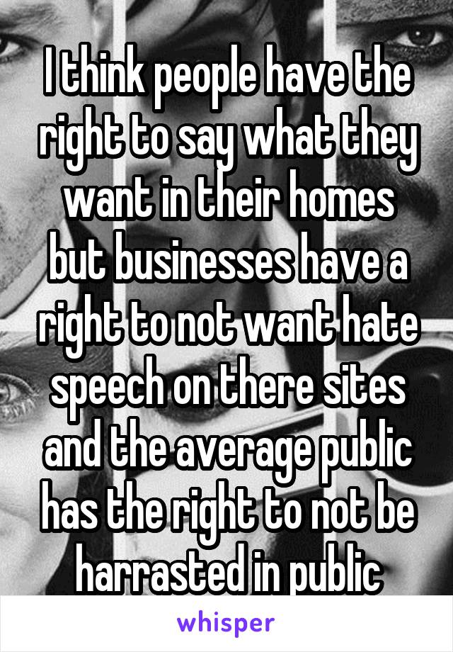 I think people have the right to say what they want in their homes but businesses have a right to not want hate speech on there sites and the average public has the right to not be harrasted in public