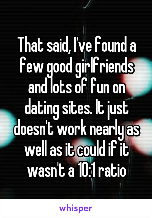 That said, I've found a few good girlfriends and lots of fun on dating sites. It just doesn't work nearly as well as it could if it wasn't a 10:1 ratio