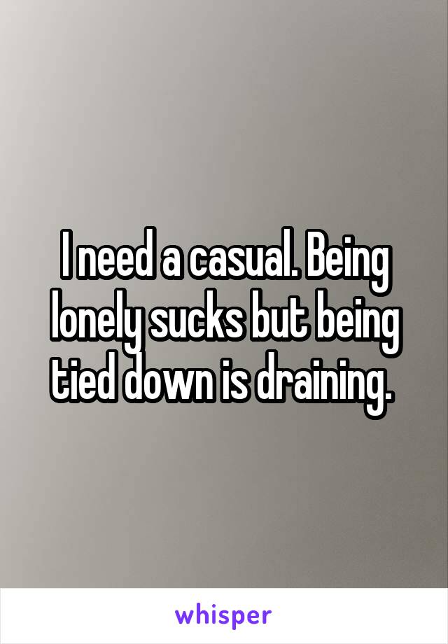 I need a casual. Being lonely sucks but being tied down is draining. 