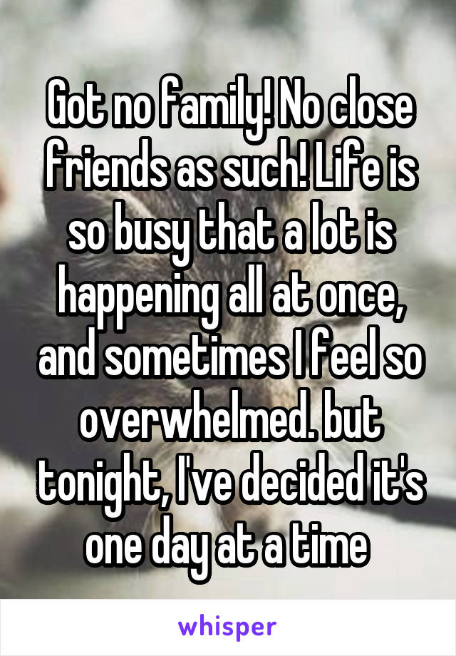 Got no family! No close friends as such! Life is so busy that a lot is happening all at once, and sometimes I feel so overwhelmed. but tonight, I've decided it's one day at a time 