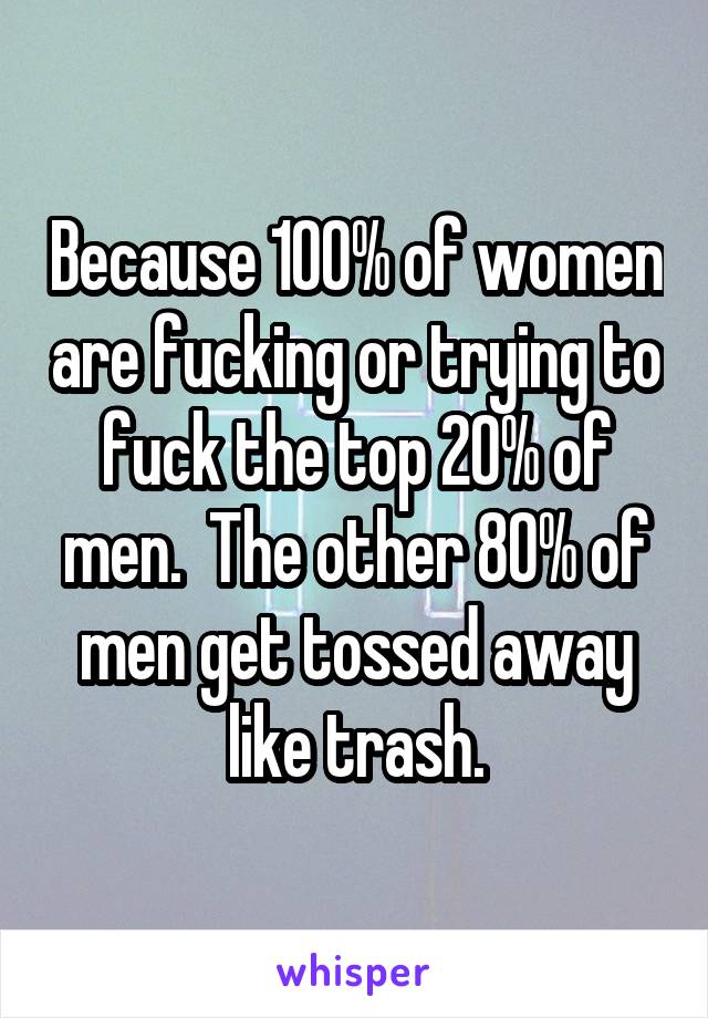 Because 100% of women are fucking or trying to fuck the top 20% of men.  The other 80% of men get tossed away like trash.