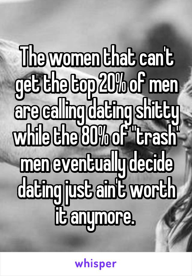 The women that can't get the top 20% of men are calling dating shitty while the 80% of "trash" men eventually decide dating just ain't worth it anymore. 