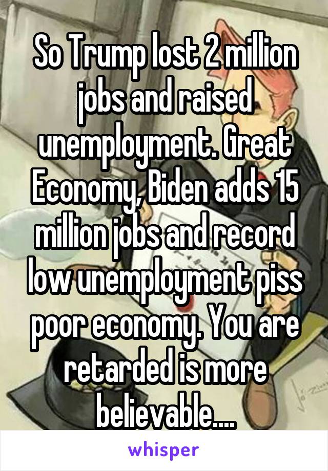 So Trump lost 2 million jobs and raised unemployment. Great Economy, Biden adds 15 million jobs and record low unemployment piss poor economy. You are retarded is more believable....