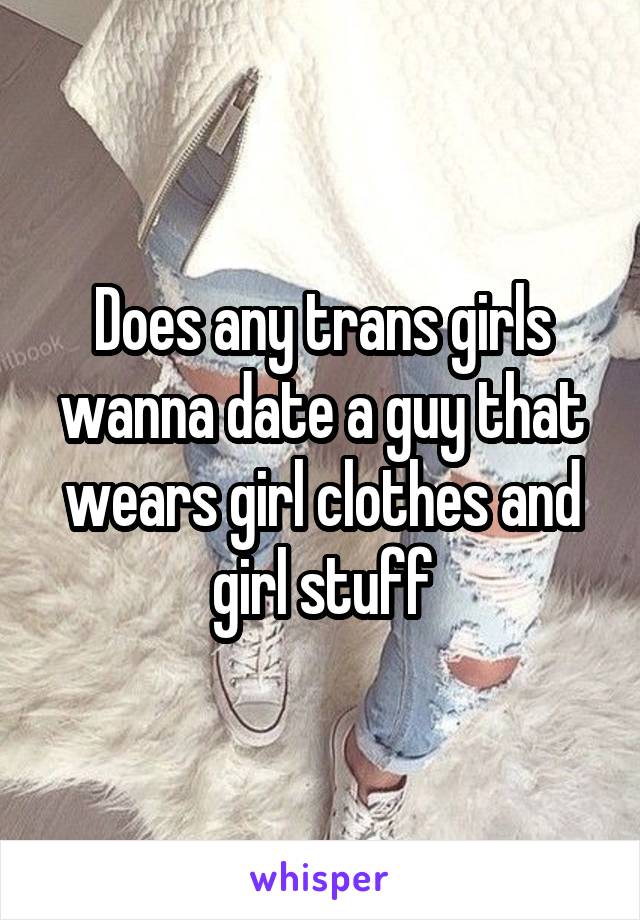 Does any trans girls wanna date a guy that wears girl clothes and girl stuff