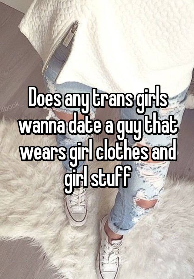 Does any trans girls wanna date a guy that wears girl clothes and girl stuff