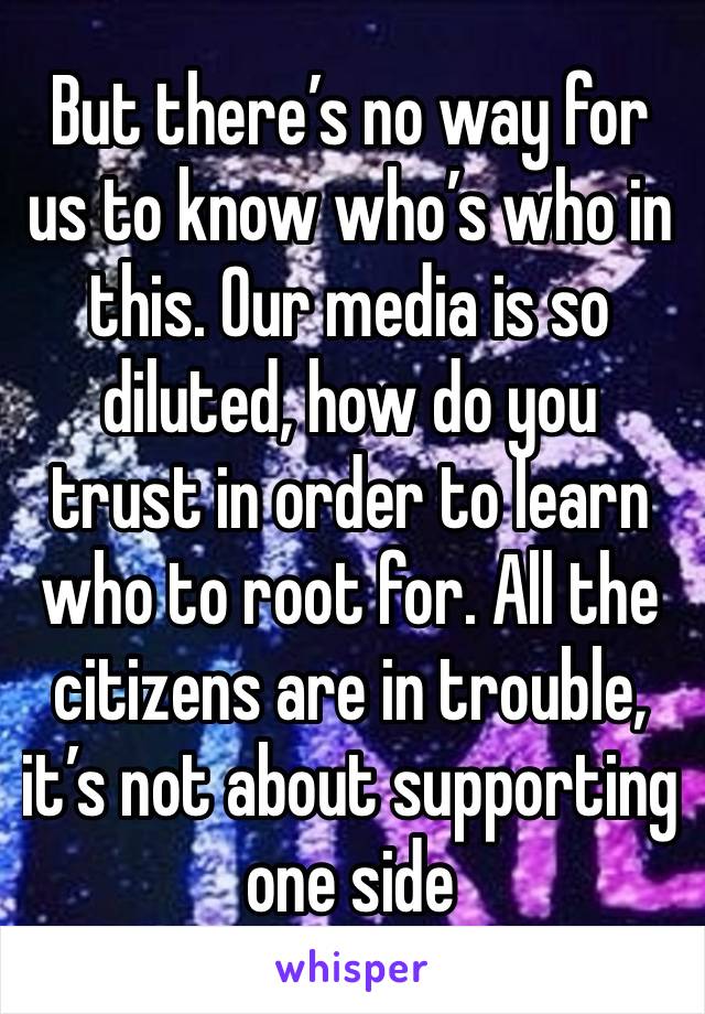 But there’s no way for us to know who’s who in this. Our media is so diluted, how do you trust in order to learn who to root for. All the citizens are in trouble, it’s not about supporting one side 