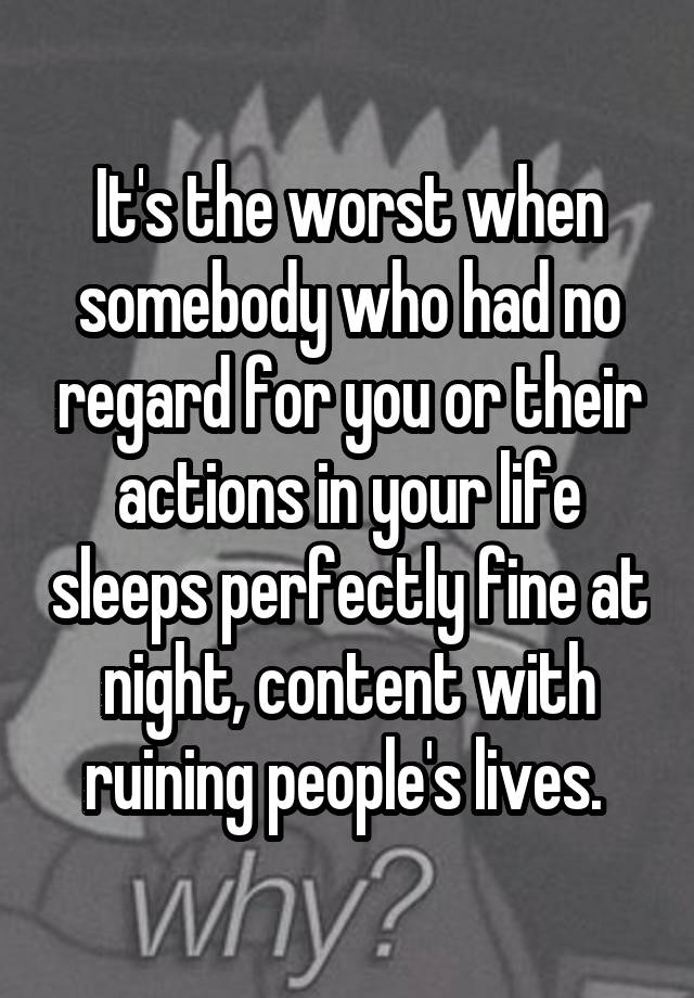 It's the worst when somebody who had no regard for you or their actions in your life sleeps perfectly fine at night, content with ruining people's lives. 
