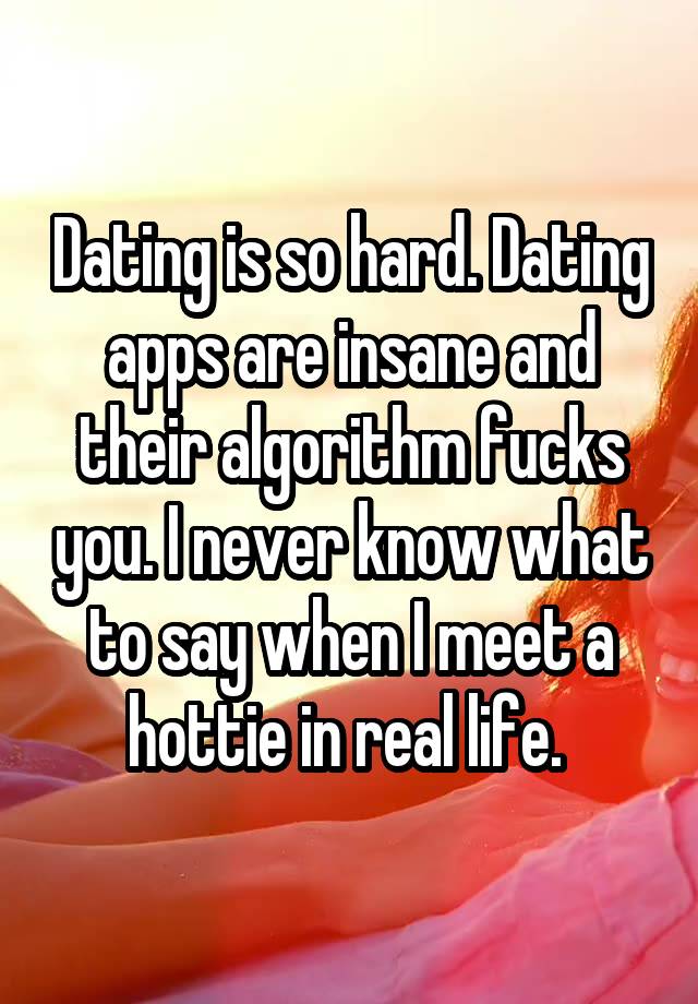 Dating is so hard. Dating apps are insane and their algorithm fucks you. I never know what to say when I meet a hottie in real life. 