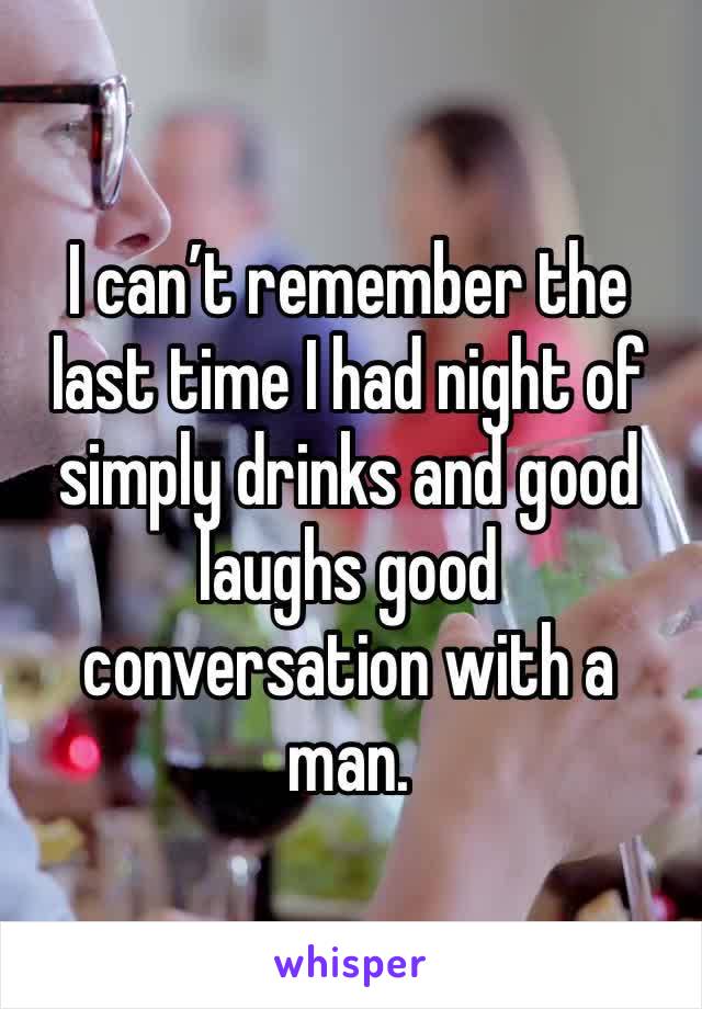 I can’t remember the last time I had night of simply drinks and good laughs good conversation with a man. 