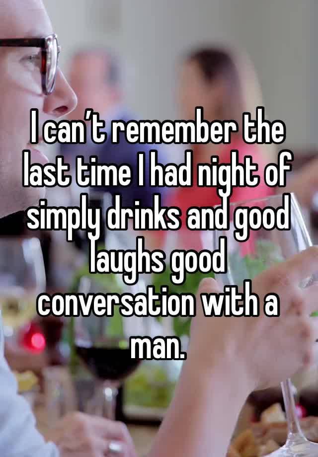 I can’t remember the last time I had night of simply drinks and good laughs good conversation with a man. 