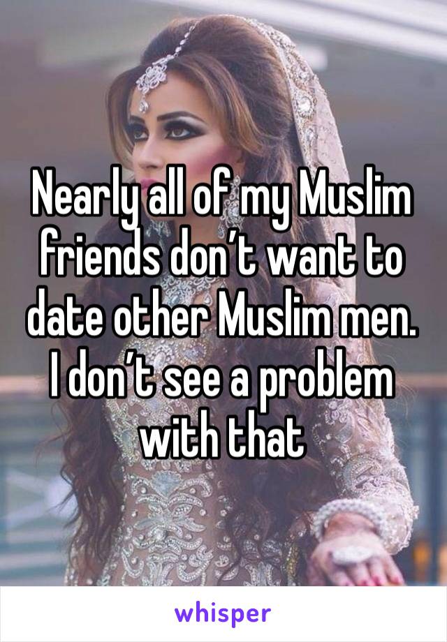 Nearly all of my Muslim friends don’t want to date other Muslim men. 
I don’t see a problem with that