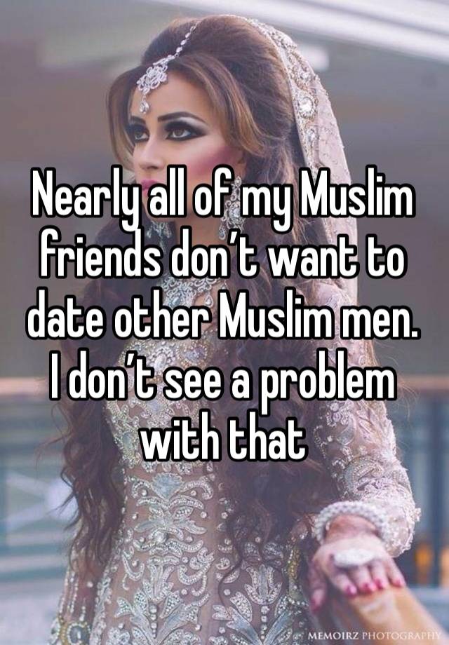 Nearly all of my Muslim friends don’t want to date other Muslim men. 
I don’t see a problem with that