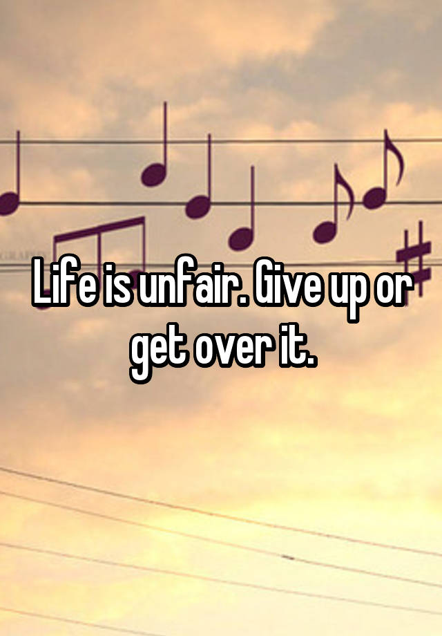 Life is unfair. Give up or get over it.