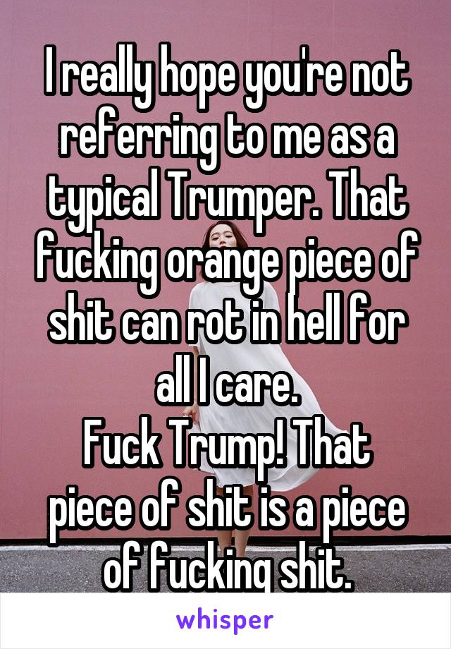 I really hope you're not referring to me as a typical Trumper. That fucking orange piece of shit can rot in hell for all I care.
Fuck Trump! That piece of shit is a piece of fucking shit.