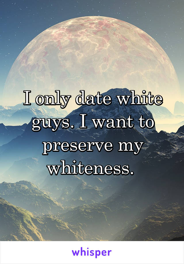 I only date white guys. I want to preserve my whiteness. 