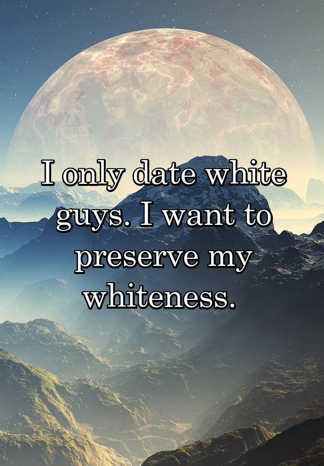 I only date white guys. I want to preserve my whiteness. 