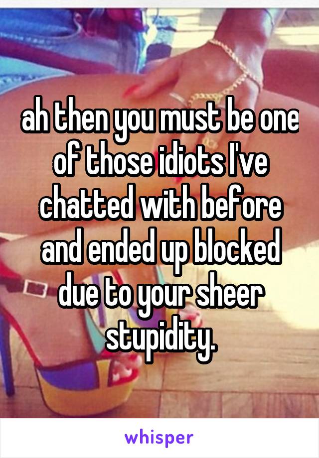 ah then you must be one of those idiots I've chatted with before and ended up blocked due to your sheer stupidity.