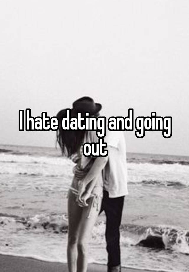 I hate dating and going out