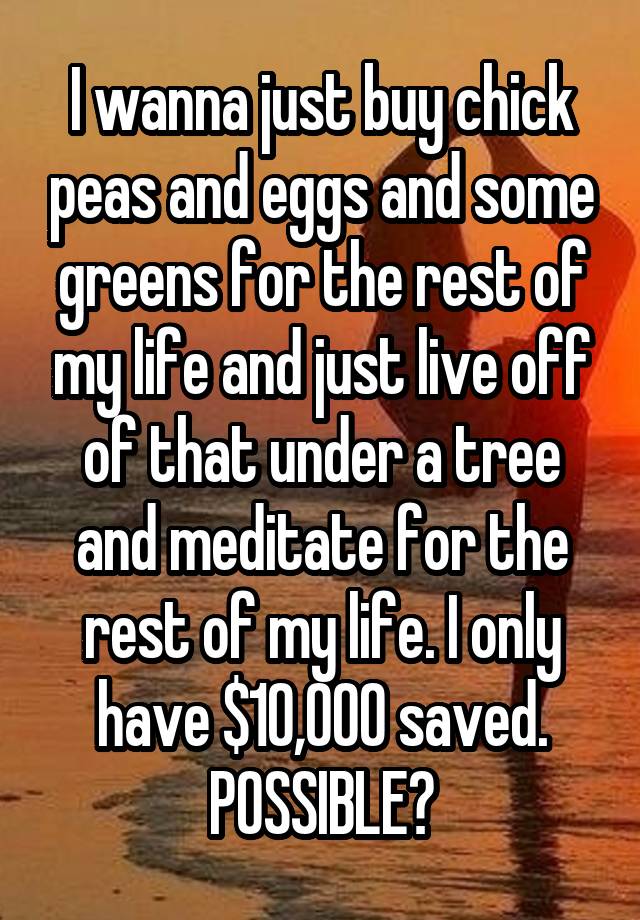 
I wanna just buy chick peas and eggs and some greens for the rest of my life and just live off of that under a tree and meditate for the rest of my life. I only have $10,000 saved. POSSIBLE?