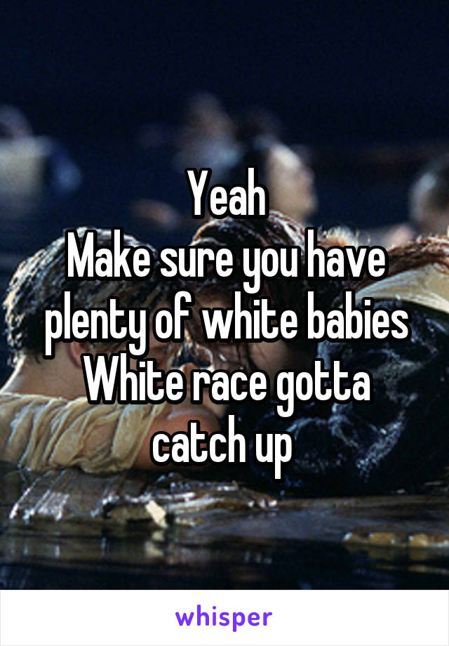 Yeah
Make sure you have plenty of white babies
White race gotta catch up 