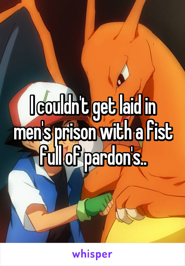 I couldn't get laid in men's prison with a fist full of pardon's..