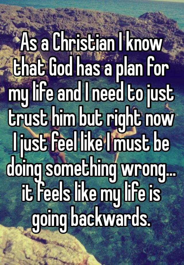 As a Christian I know that God has a plan for my life and I need to just trust him but right now I just feel like I must be doing something wrong… it feels like my life is going backwards.