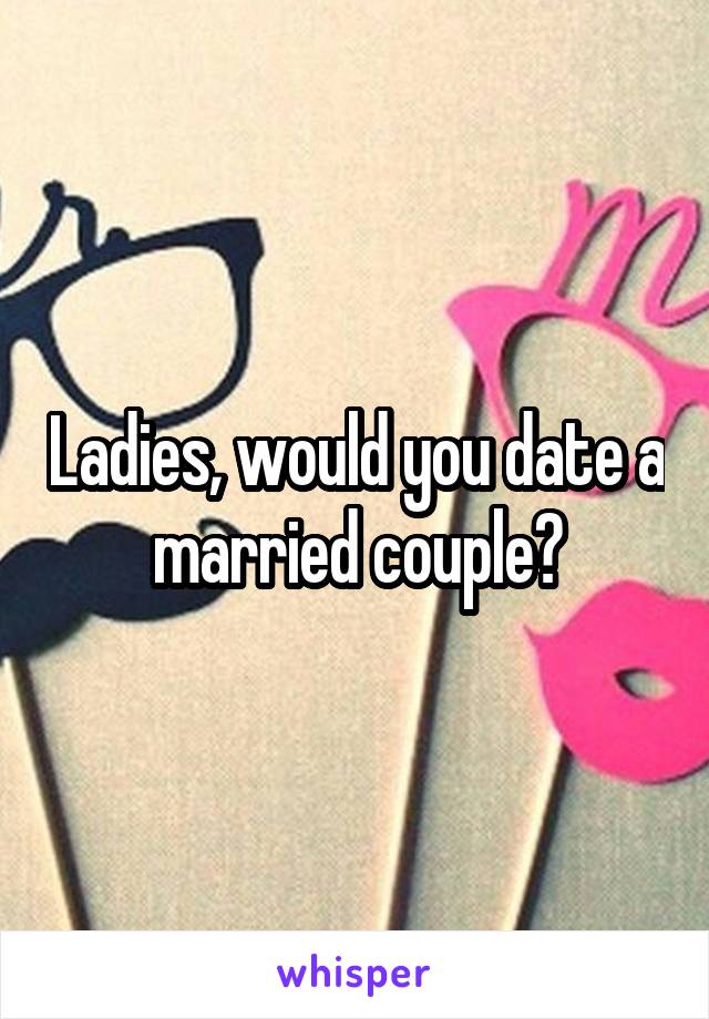 Ladies, would you date a married couple?