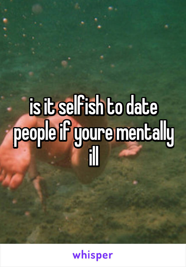 is it selfish to date people if youre mentally ill