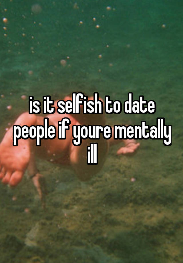 is it selfish to date people if youre mentally ill