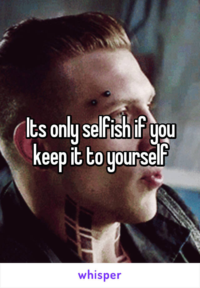 Its only selfish if you keep it to yourself