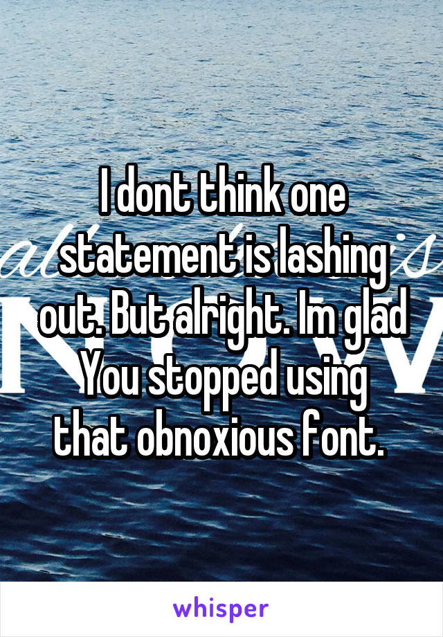 I dont think one statement is lashing out. But alright. Im glad
You stopped using that obnoxious font. 