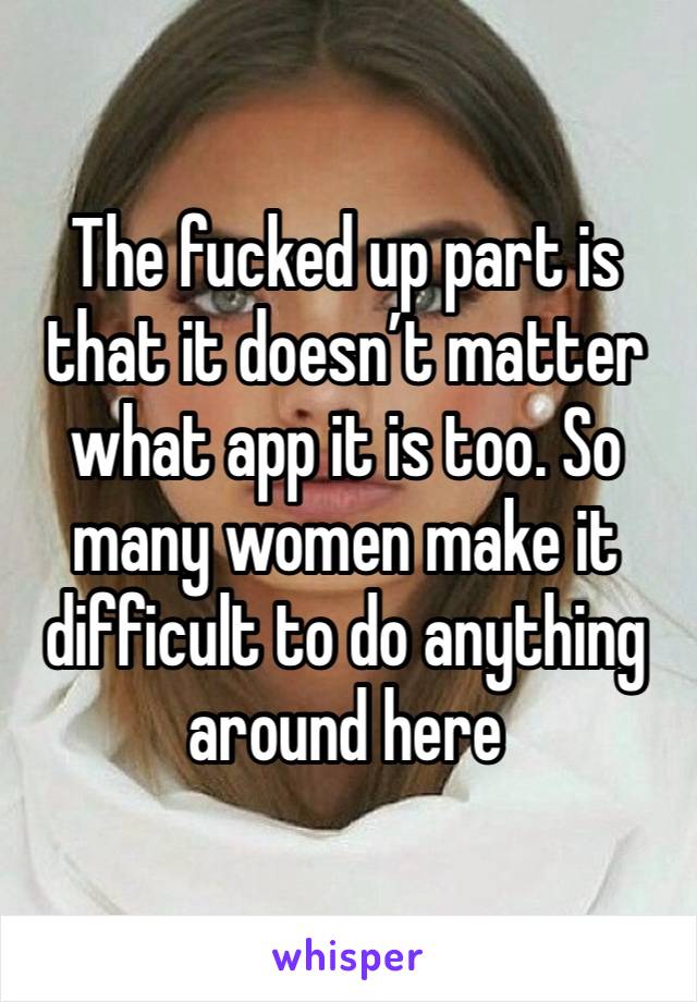 The fucked up part is that it doesn’t matter what app it is too. So many women make it difficult to do anything around here 