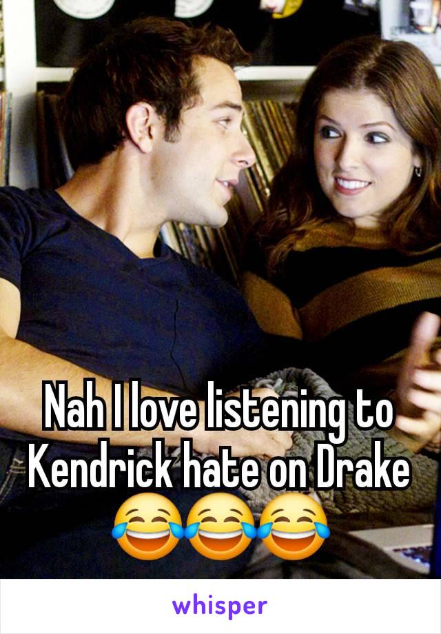 Nah I love listening to Kendrick hate on Drake 😂😂😂