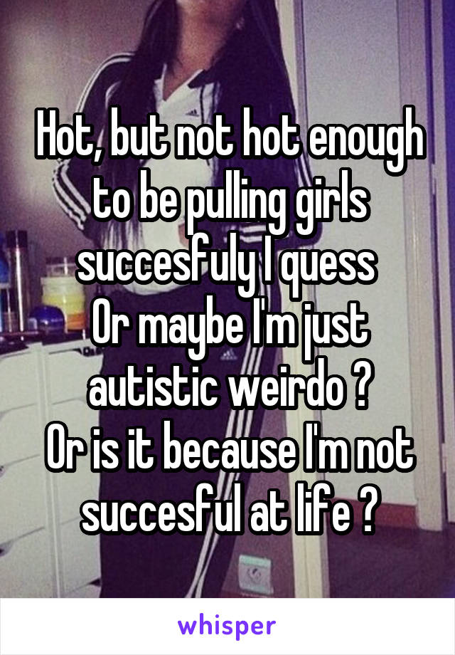 Hot, but not hot enough to be pulling girls succesfuly I quess 
Or maybe I'm just autistic weirdo ?
Or is it because I'm not succesful at life ?