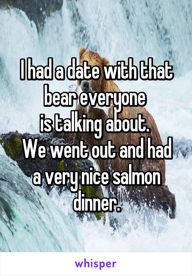 I had a date with that bear everyone 
is talking about. 
We went out and had a very nice salmon dinner.