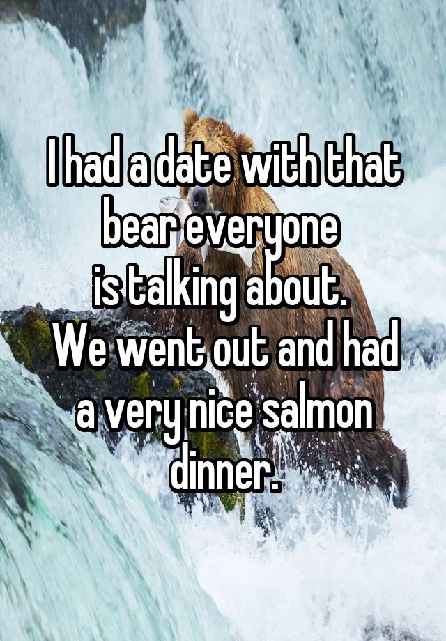 I had a date with that bear everyone 
is talking about. 
We went out and had a very nice salmon dinner.