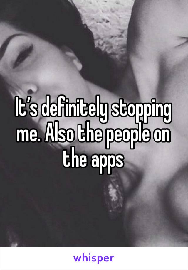 It’s definitely stopping me. Also the people on the apps 