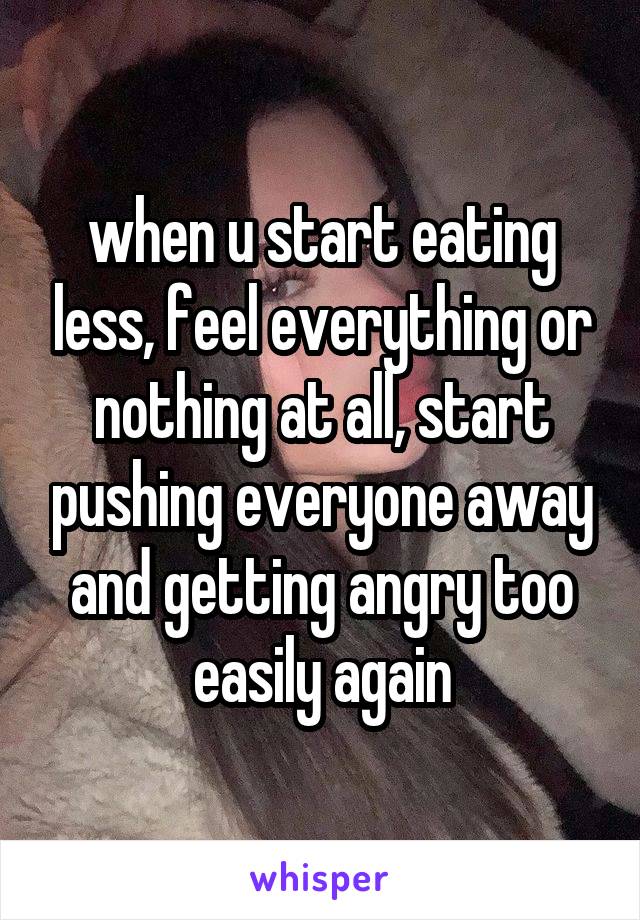 when u start eating less, feel everything or nothing at all, start pushing everyone away and getting angry too easily again