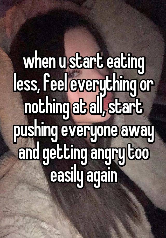 when u start eating less, feel everything or nothing at all, start pushing everyone away and getting angry too easily again