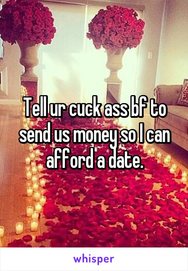 Tell ur cuck ass bf to send us money so I can afford a date.