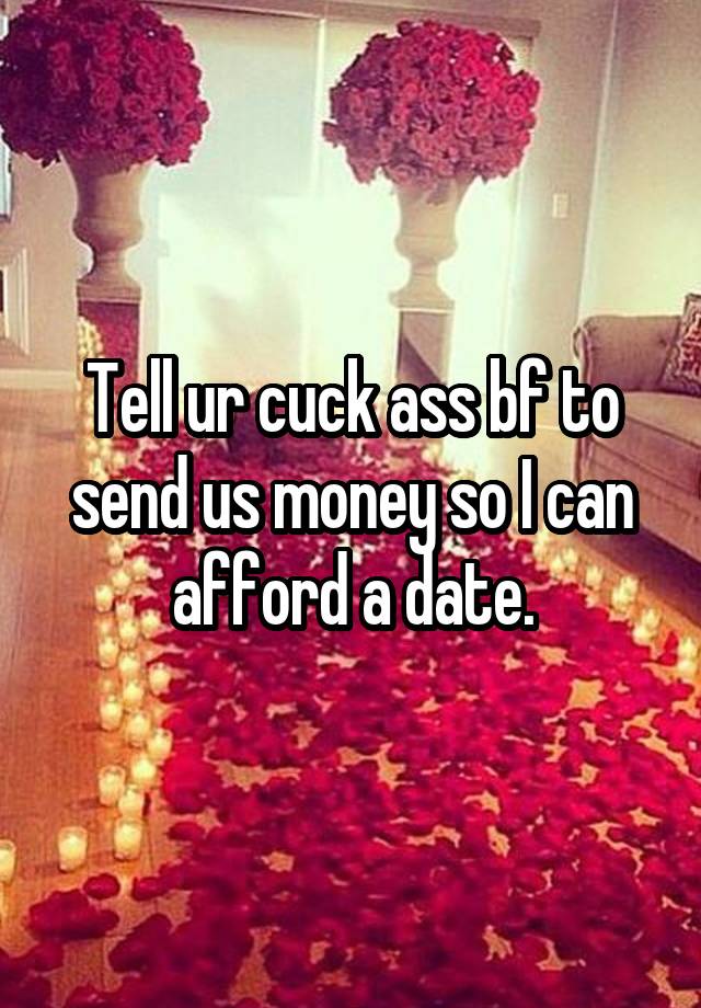 Tell ur cuck ass bf to send us money so I can afford a date.